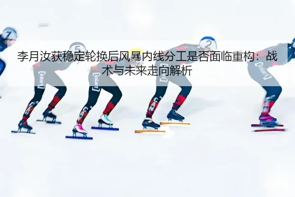 李月汝获稳定轮换后风暴内线分工是否面临重构：战术与未来走向解析