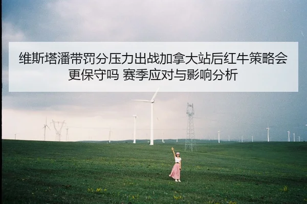 维斯塔潘带罚分压力出战加拿大站后红牛策略会更保守吗 赛季应对与影响分析