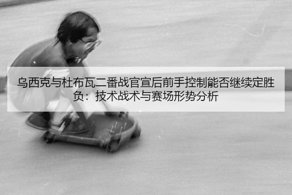乌西克与杜布瓦二番战官宣后前手控制能否继续定胜负：技术战术与赛场形势分析