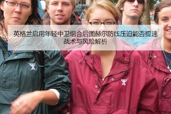 英格兰启用年轻中卫组合后图赫尔防线压迫能否提速战术与风险解析