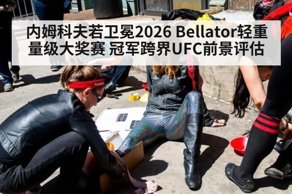 内姆科夫若卫冕2026 Bellator轻重量级大奖赛 冠军跨界UFC前景评估